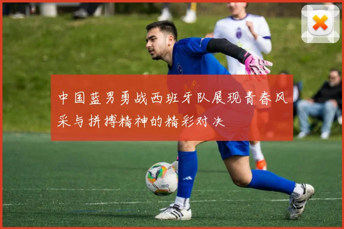 中国蓝男勇战西班牙队展现青春风采与拼搏精神的精彩对决